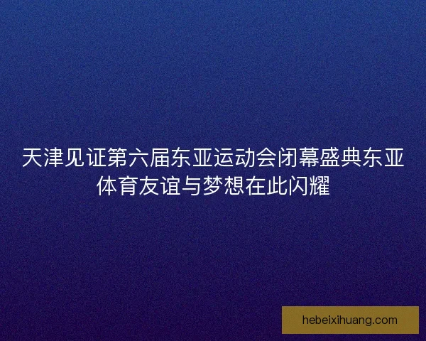 天津见证第六届东亚运动会闭幕盛典东亚体育友谊与梦想在此闪耀