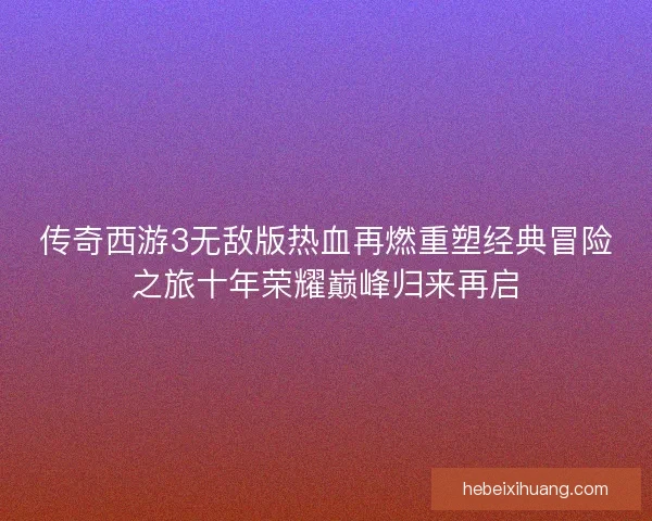 传奇西游3无敌版热血再燃重塑经典冒险之旅十年荣耀巅峰归来再启