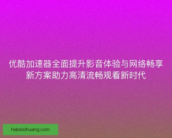 优酷加速器全面提升影音体验与网络畅享新方案助力高清流畅观看新时代