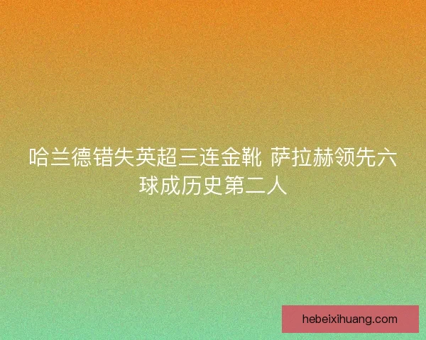 哈兰德错失英超三连金靴 萨拉赫领先六球成历史第二人