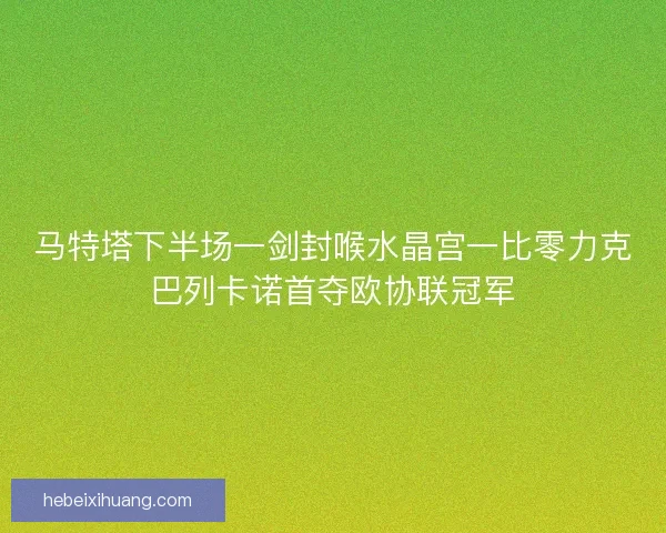 马特塔下半场一剑封喉水晶宫一比零力克巴列卡诺首夺欧协联冠军